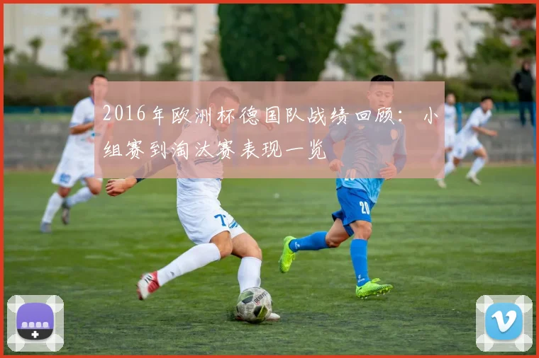 2016年欧洲杯德国队战绩回顾：小组赛到淘汰赛表现一览