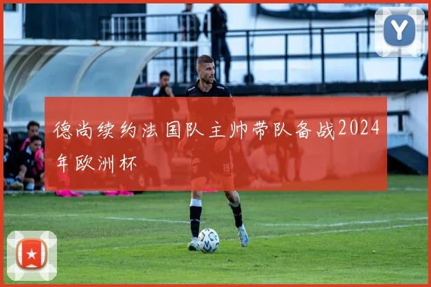 德尚续约法国队主帅带队备战2024年欧洲杯