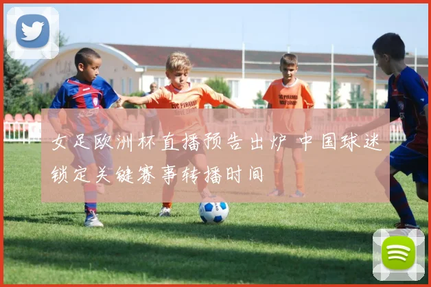 女足欧洲杯直播预告出炉 中国球迷锁定关键赛事转播时间