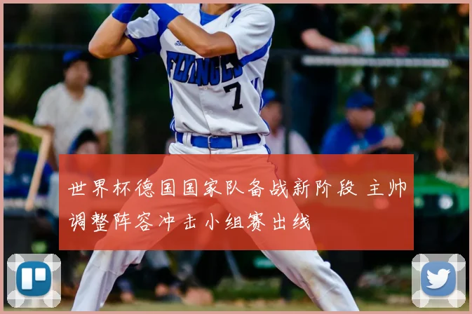 世界杯德国国家队备战新阶段 主帅调整阵容冲击小组赛出线