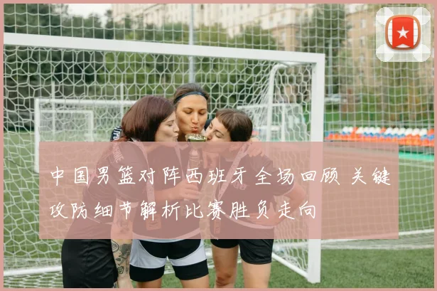 中国男篮对阵西班牙全场回顾 关键攻防细节解析比赛胜负走向