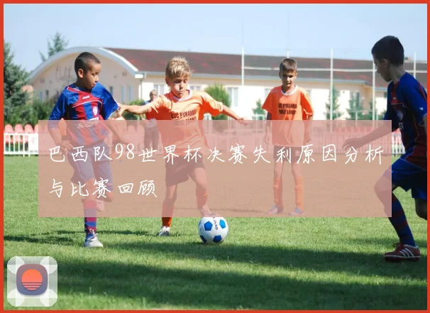 巴西队98世界杯决赛失利原因分析与比赛回顾