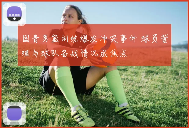 国青男篮训练爆发冲突事件 球员管理与球队备战情况成焦点