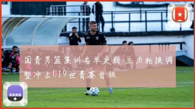 国青男篮集训名单更新 主力轮换调整冲击U19世青赛晋级