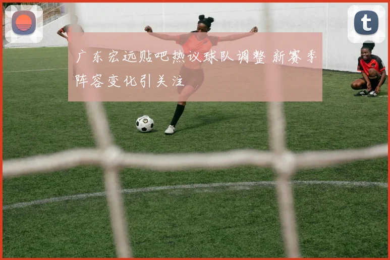 广东宏远贴吧热议球队调整 新赛季阵容变化引关注