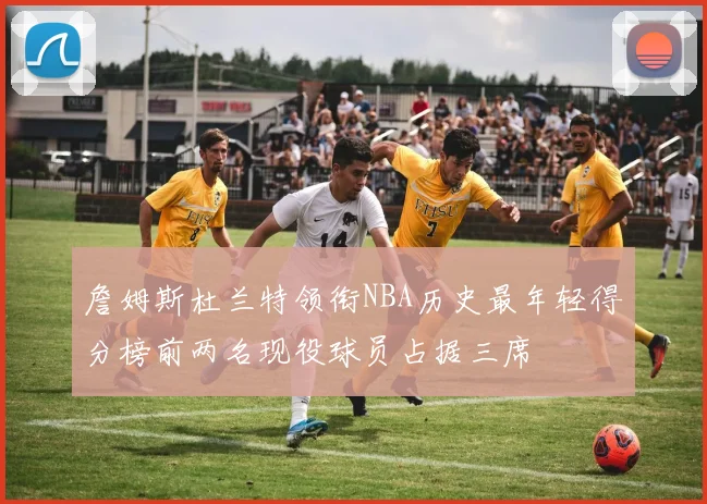 詹姆斯杜兰特领衔NBA历史最年轻得分榜前两名现役球员占据三席