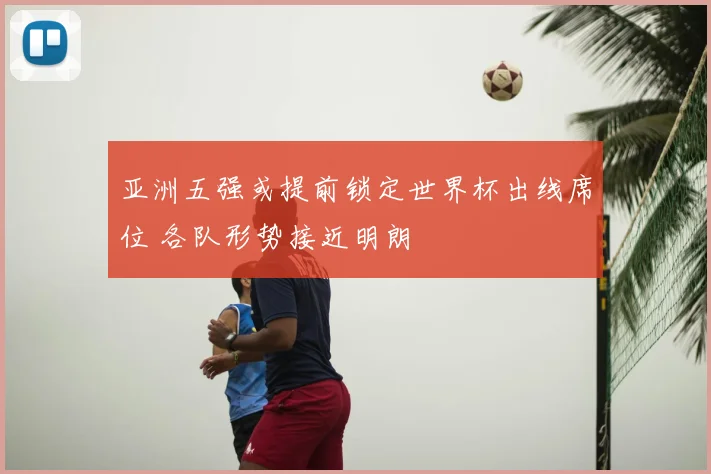 亚洲五强或提前锁定世界杯出线席位 各队形势接近明朗