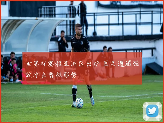 世界杯赛程亚洲区出炉 国足遭遇强敌冲击晋级形势