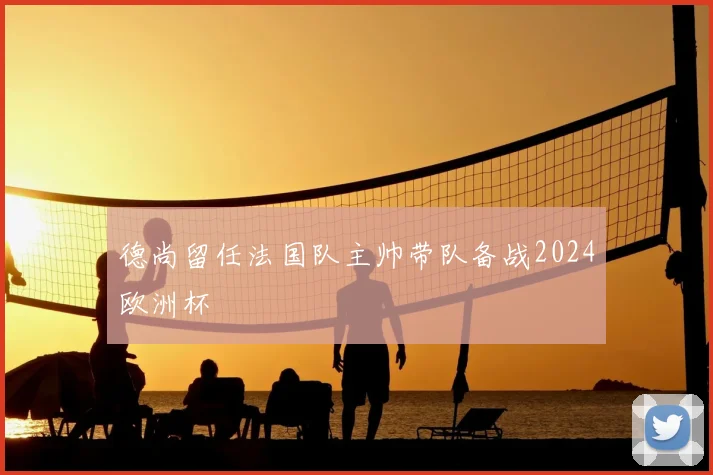 德尚留任法国队主帅带队备战2024欧洲杯