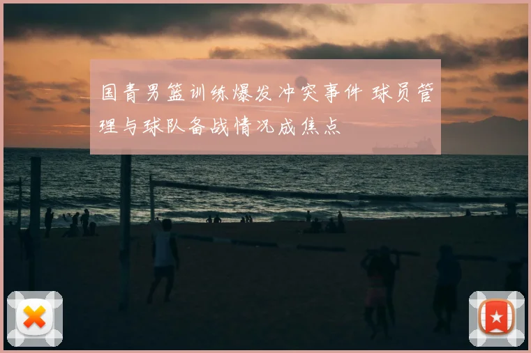 国青男篮训练爆发冲突事件 球员管理与球队备战情况成焦点