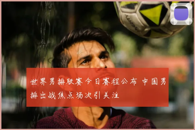 世界男排联赛今日赛程公布 中国男排出战焦点场次引关注