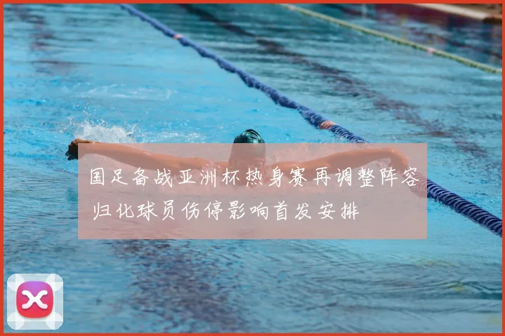 国足备战亚洲杯热身赛再调整阵容 归化球员伤停影响首发安排