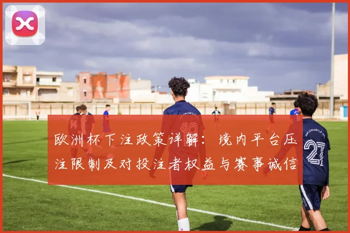 欧洲杯下注政策详解:境内平台压注限制及对投注者权益与赛事诚信影响