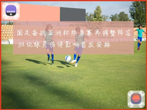 国足备战亚洲杯热身赛再调整阵容 归化球员伤停影响首发安排