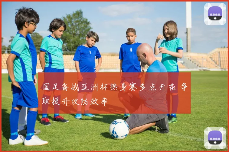 国足备战亚洲杯热身赛多点开花 争取提升攻防效率