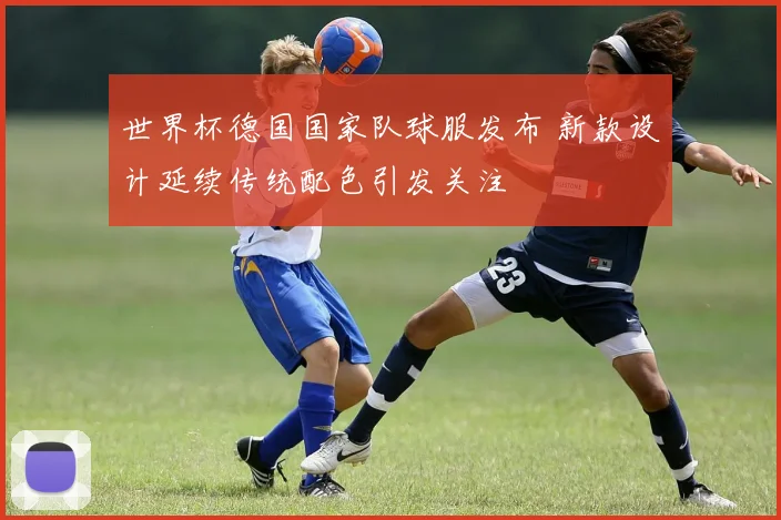 世界杯德国国家队球服发布 新款设计延续传统配色引发关注