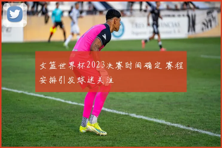 女篮世界杯2023决赛时间确定 赛程安排引发球迷关注