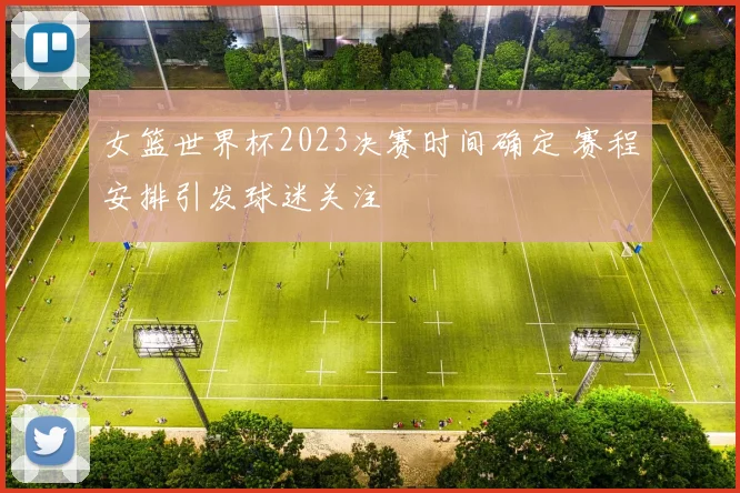 女篮世界杯2023决赛时间确定 赛程安排引发球迷关注