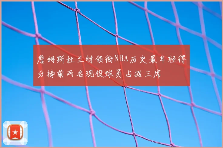 詹姆斯杜兰特领衔NBA历史最年轻得分榜前两名现役球员占据三席