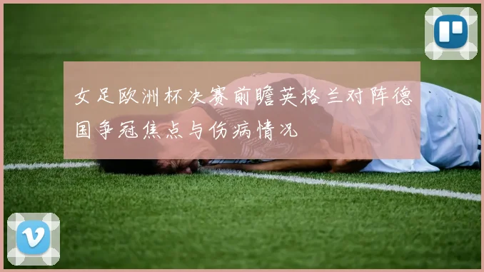 女足欧洲杯决赛前瞻英格兰对阵德国争冠焦点与伤病情况