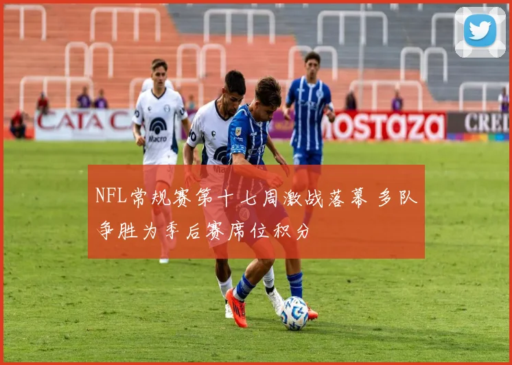 NFL常规赛第十七周激战落幕 多队争胜为季后赛席位积分