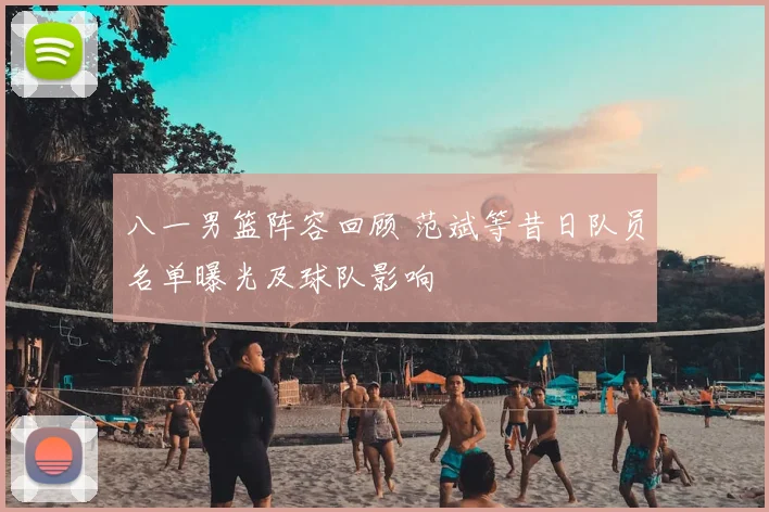 八一男篮阵容回顾 范斌等昔日队员名单曝光及球队影响