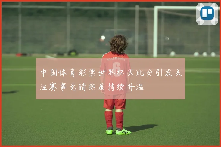 中国体育彩票世界杯买比分引发关注赛事竞猜热度持续升温