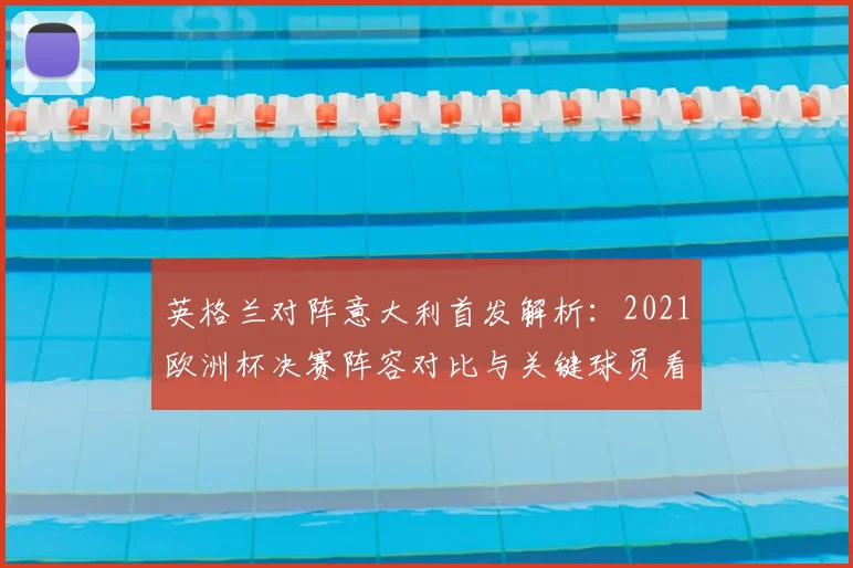 英格兰对阵意大利首发解析:2021欧洲杯决赛阵容对比与关键球员看点