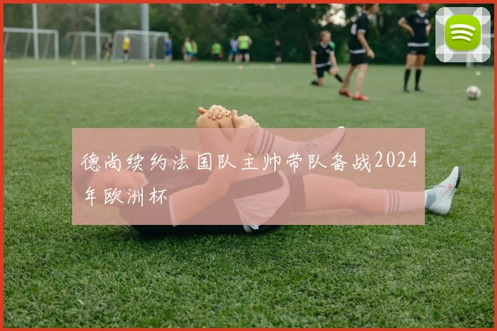 德尚续约法国队主帅带队备战2024年欧洲杯