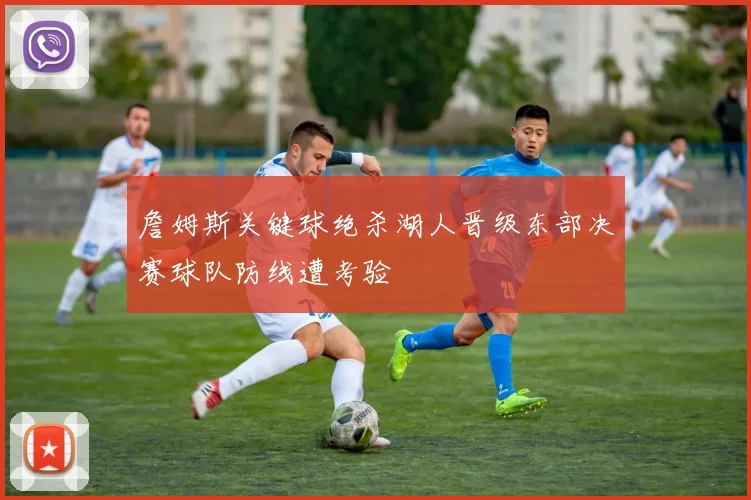 詹姆斯关键球绝杀湖人晋级东部决赛球队防线遭考验