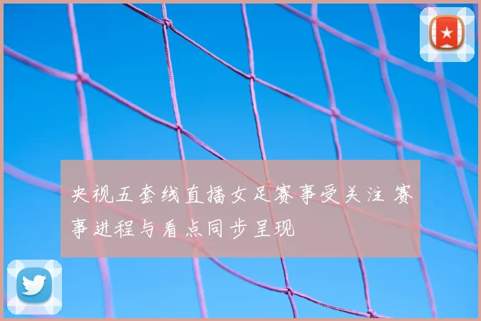 央视五套线直播女足赛事受关注 赛事进程与看点同步呈现