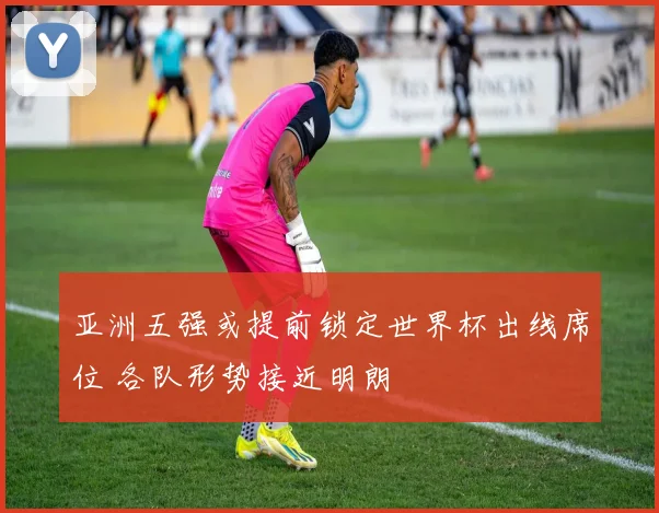 亚洲五强或提前锁定世界杯出线席位 各队形势接近明朗