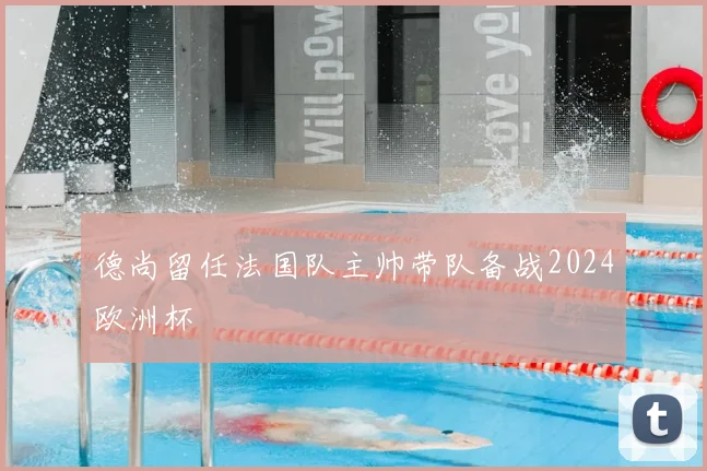 德尚留任法国队主帅带队备战2024欧洲杯