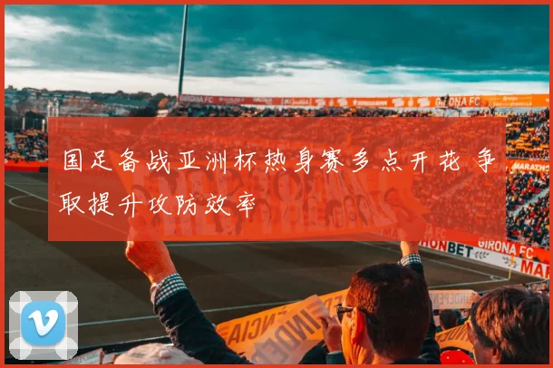 国足备战亚洲杯热身赛多点开花 争取提升攻防效率