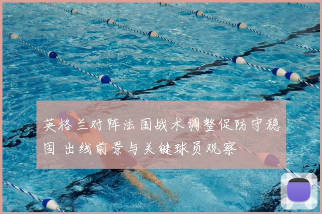 英格兰对阵法国战术调整促防守稳固 出线前景与关键球员观察