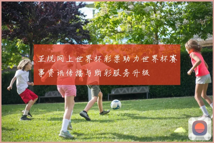 正规网上世界杯彩票助力世界杯赛事资讯传播与购彩服务升级