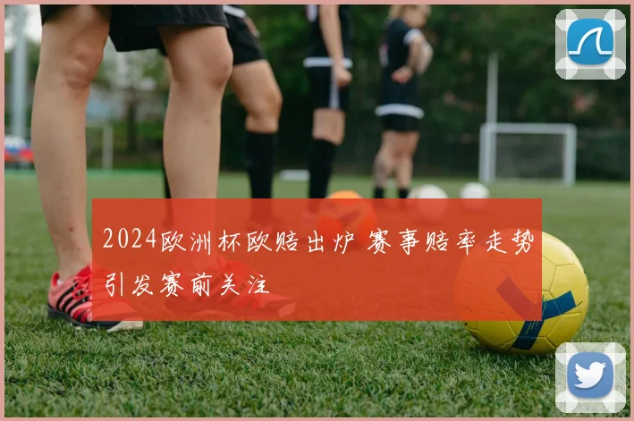 2024欧洲杯欧赔出炉 赛事赔率走势引发赛前关注