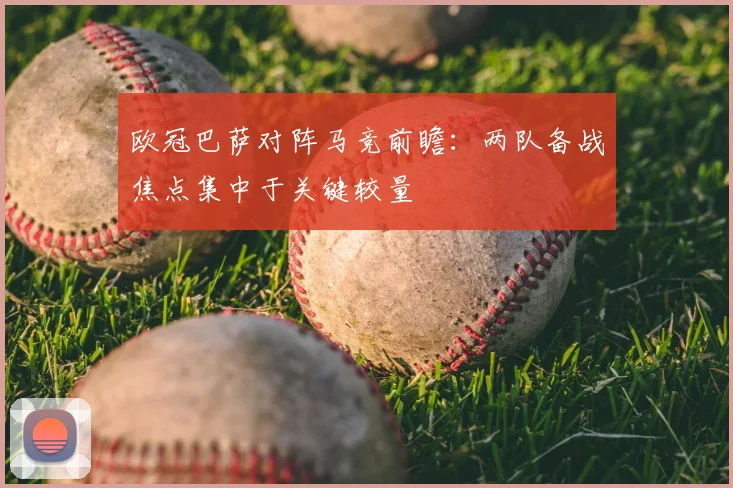 欧冠巴萨对阵马竞前瞻：两队备战焦点集中于关键较量